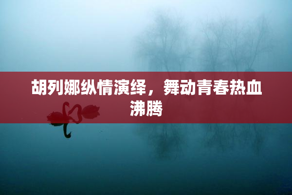胡列娜纵情演绎，舞动青春热血沸腾