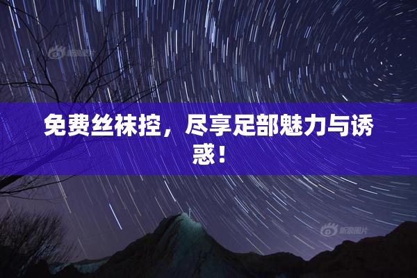 免费丝袜控，尽享足部魅力与诱惑！