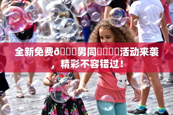 全新免费🔞男同❌‌❌‌活动来袭，精彩不容错过！