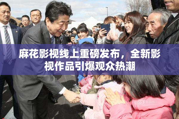 麻花影视线上重磅发布，全新影视作品引爆观众热潮