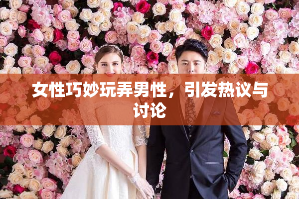 女性巧妙玩弄男性，引发热议与讨论