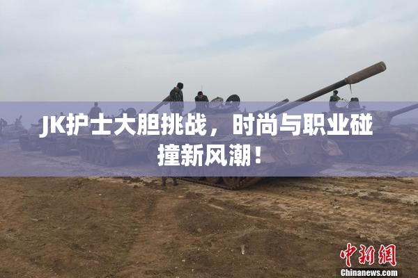JK护士大胆挑战，时尚与职业碰撞新风潮！