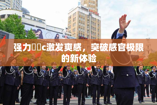 强力❌‌c激发爽感，突破感官极限的新体验