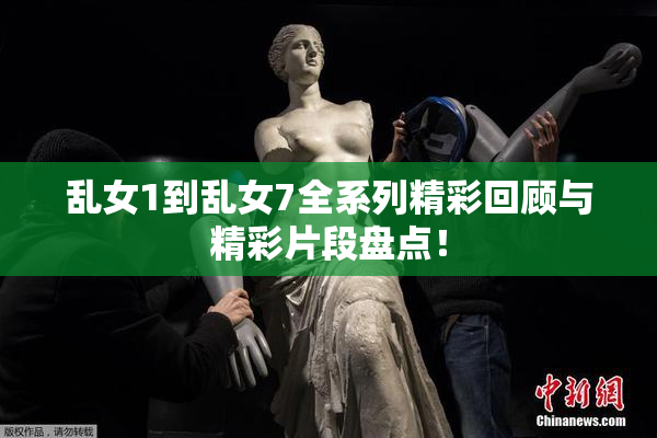 乱女1到乱女7全系列精彩回顾与精彩片段盘点！