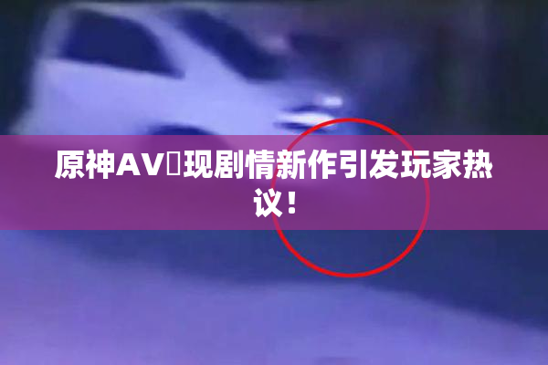 原神AV祼现剧情新作引发玩家热议！