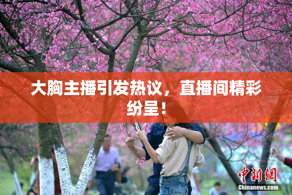 大胸主播引发热议，直播间精彩纷呈！