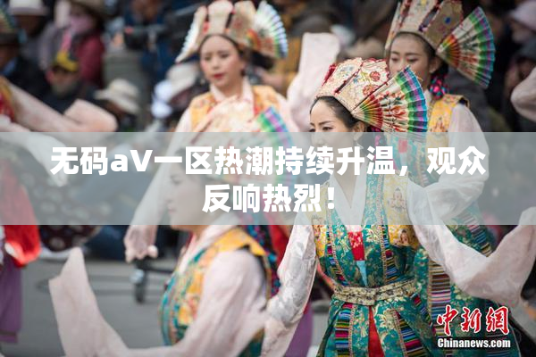 无码aV一区热潮持续升温，观众反响热烈！