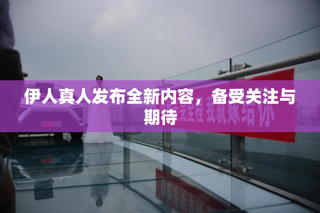 伊人真人发布全新内容，备受关注与期待
