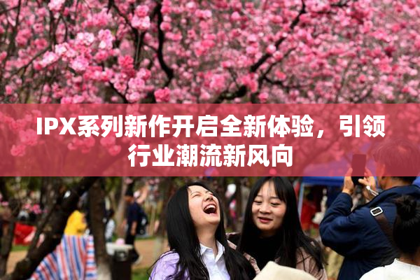 IPX系列新作开启全新体验，引领行业潮流新风向