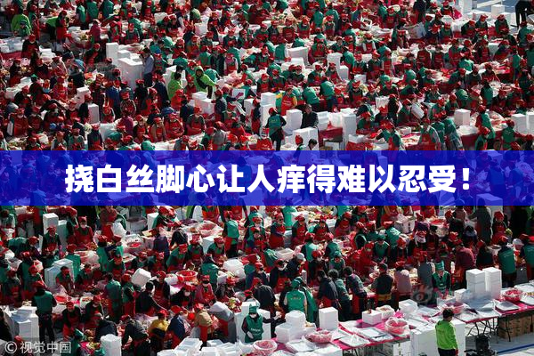 挠白丝脚心让人痒得难以忍受！
