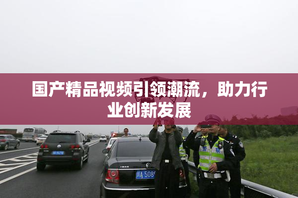 国产精品视频引领潮流，助力行业创新发展