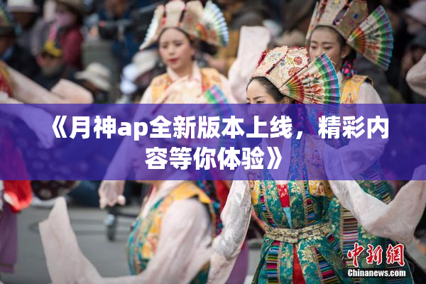 《月神ap全新版本上线，精彩内容等你体验》