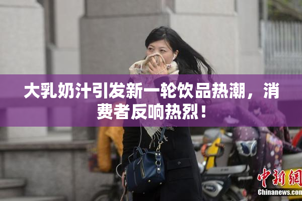 大乳奶汁引发新一轮饮品热潮，消费者反响热烈！