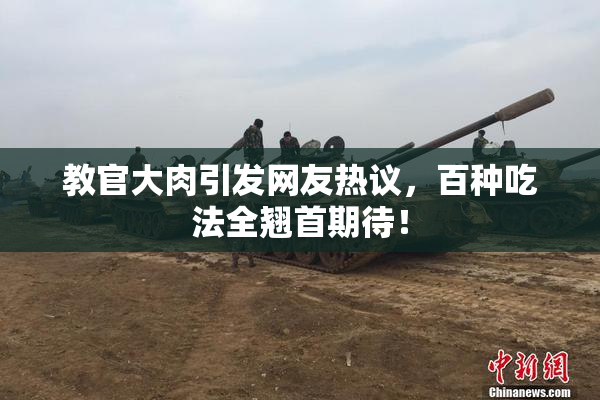教官大肉引发网友热议，百种吃法全翘首期待！