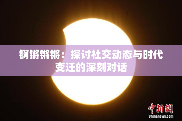 锕锵锵锵：探讨社交动态与时代变迁的深刻对话