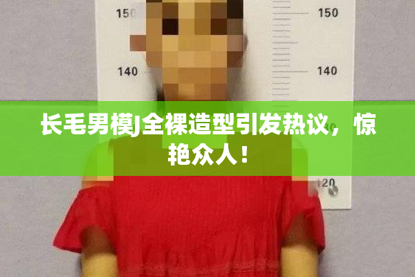 长毛男模J全裸造型引发热议，惊艳众人！