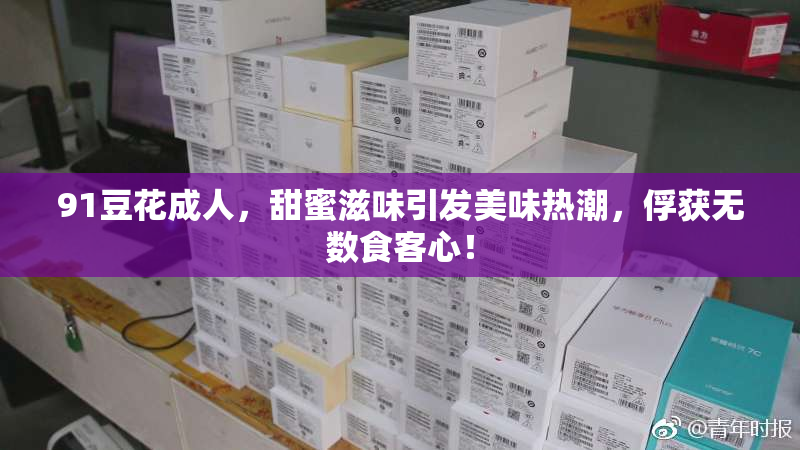 91豆花成人，甜蜜滋味引发美味热潮，俘获无数食客心！