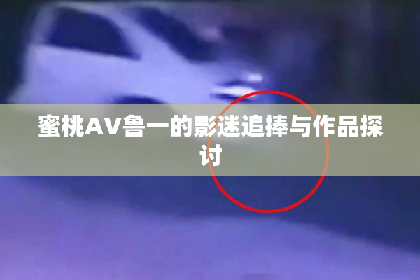 蜜桃AV鲁一的影迷追捧与作品探讨