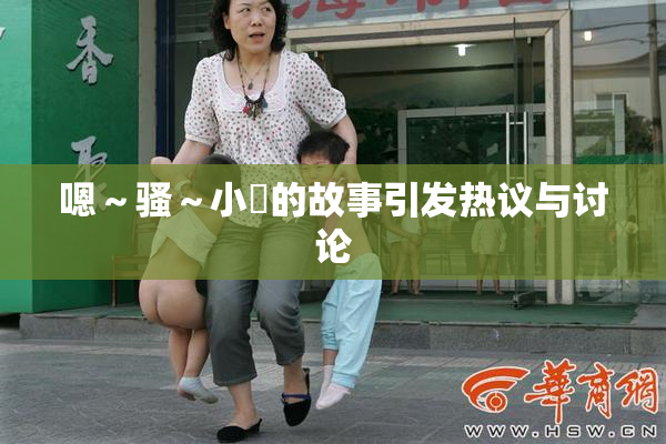 嗯～骚～小婬的故事引发热议与讨论