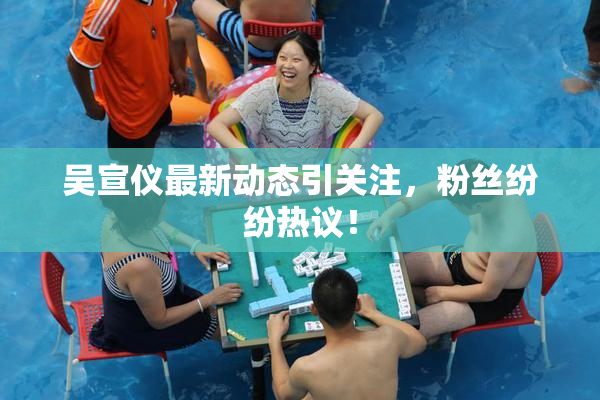 吴宣仪最新动态引关注，粉丝纷纷热议！