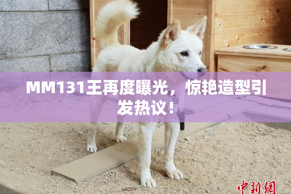 MM131王再度曝光，惊艳造型引发热议！