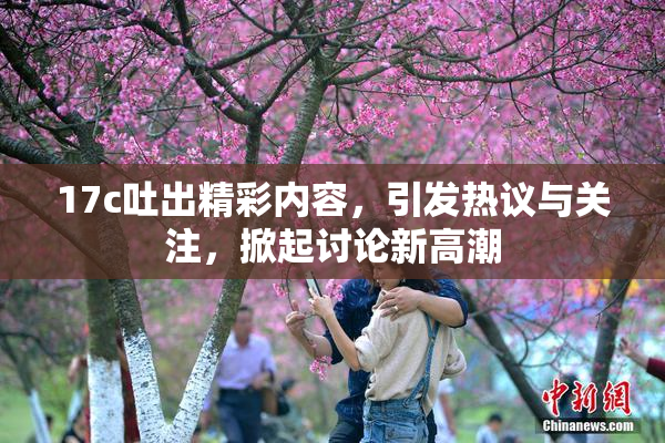 17c吐出精彩内容，引发热议与关注，掀起讨论新高潮