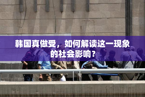 韩国真做受，如何解读这一现象的社会影响？