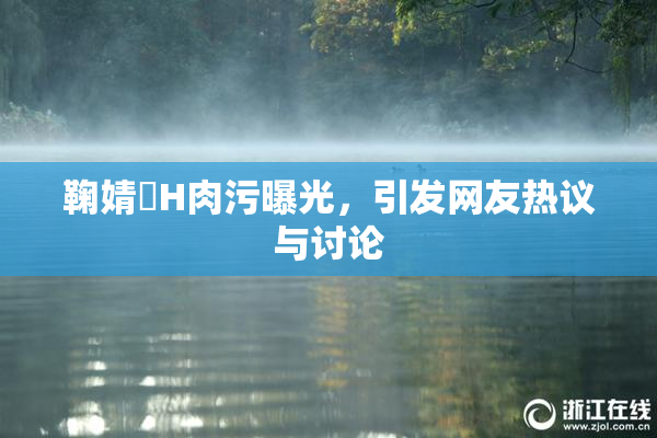 鞠婧祎H肉污曝光，引发网友热议与讨论