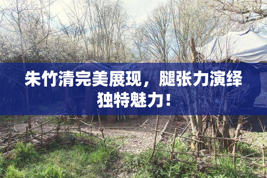 朱竹清完美展现，腿张力演绎独特魅力！