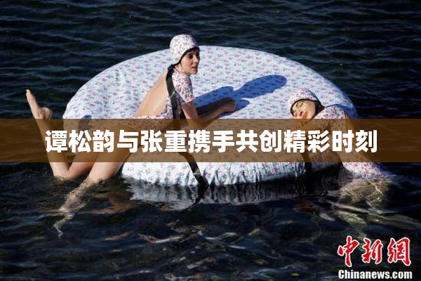 谭松韵与张重携手共创精彩时刻
