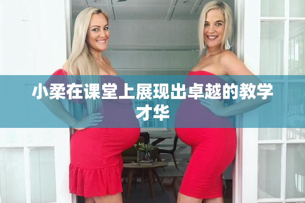 小柔在课堂上展现出卓越的教学才华