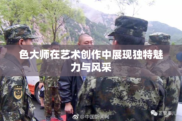 色大师在艺术创作中展现独特魅力与风采