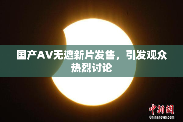国产AV无遮新片发售，引发观众热烈讨论