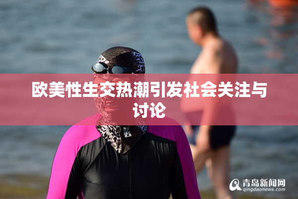 欧美性生交热潮引发社会关注与讨论