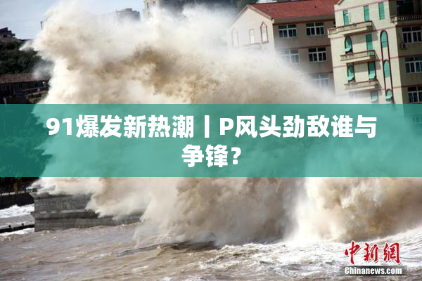 91爆发新热潮丨P风头劲敌谁与争锋？