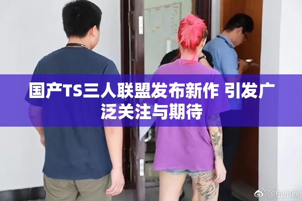 国产TS三人联盟发布新作 引发广泛关注与期待