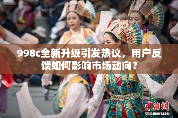 998c全新升级引发热议，用户反馈如何影响市场动向？
