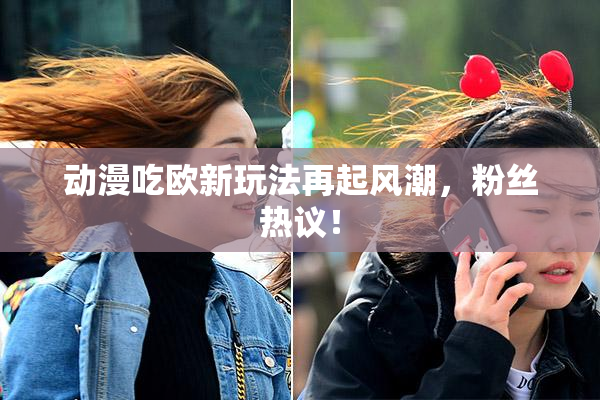 动漫吃欧新玩法再起风潮，粉丝热议！