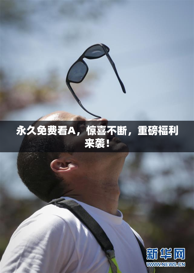 永久免费看A，惊喜不断，重磅福利来袭！