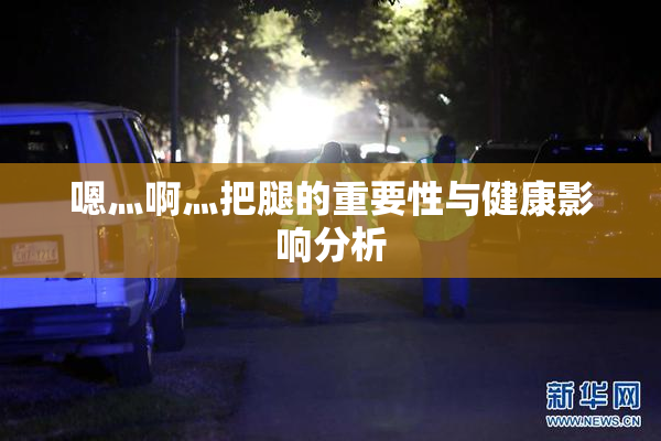 嗯灬啊灬把腿的重要性与健康影响分析