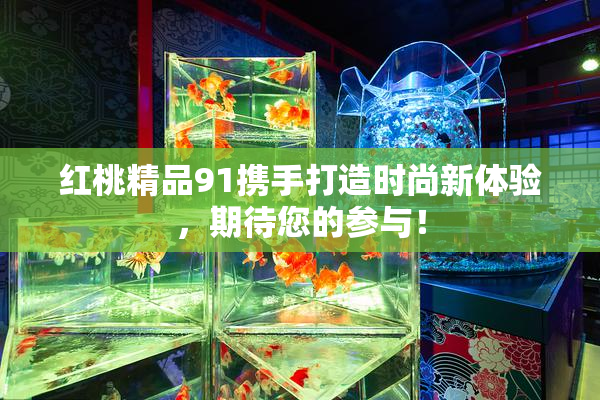 红桃精品91携手打造时尚新体验，期待您的参与！