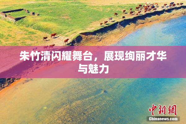 朱竹清闪耀舞台，展现绚丽才华与魅力