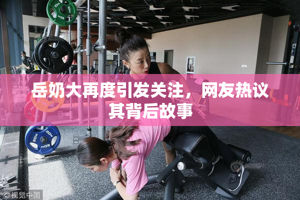 岳奶大再度引发关注，网友热议其背后故事