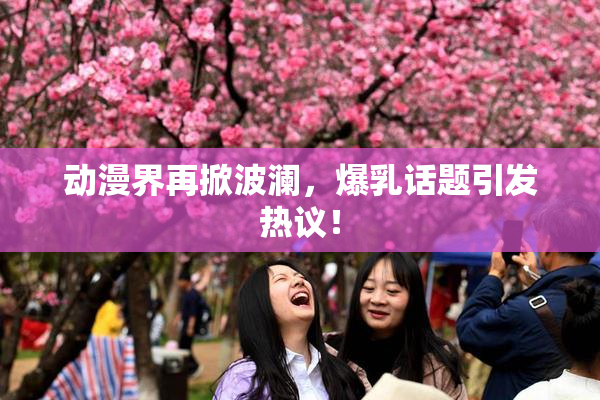 动漫界再掀波澜，爆乳话题引发热议！