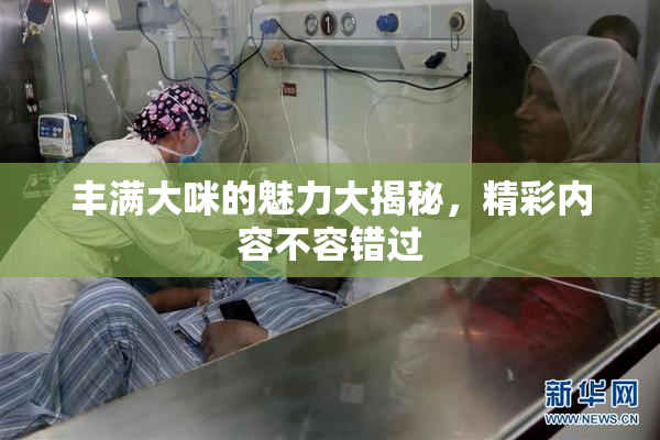 丰满大咪的魅力大揭秘，精彩内容不容错过