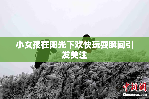 小女孩在阳光下欢快玩耍瞬间引发关注