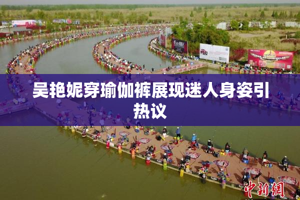吴艳妮穿瑜伽裤展现迷人身姿引热议
