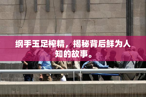 纲手玉足榨精，揭秘背后鲜为人知的故事。