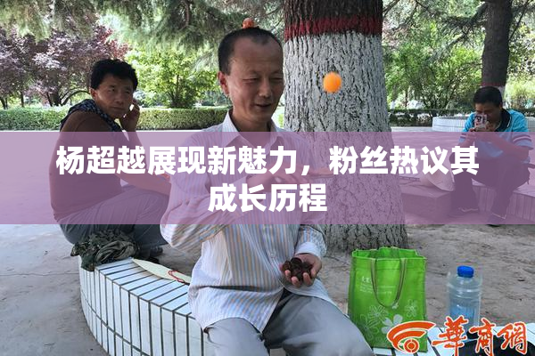 杨超越展现新魅力，粉丝热议其成长历程