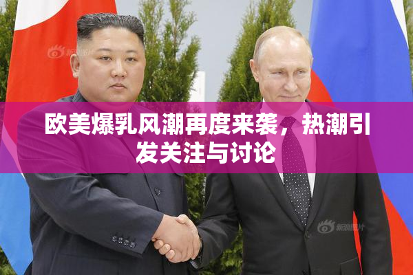 欧美爆乳风潮再度来袭，热潮引发关注与讨论